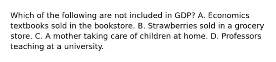 Which of the following are not included in​ GDP? A. Economics textbooks sold in the bookstore. B. Strawberries sold in a grocery store. C. A mother taking care of children at home. D. Professors teaching at a university.