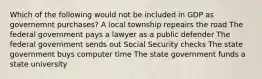 Which of the following would not be included in GDP as governemnt purchases? A local township repeairs the road The federal government pays a lawyer as a public defender The federal government sends out Social Security checks The state government buys computer time The state government funds a state university