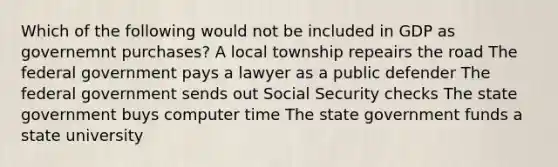 Which of the following would not be included in GDP as governemnt purchases? A local township repeairs the road The federal government pays a lawyer as a public defender The federal government sends out Social Security checks The state government buys computer time The state government funds a state university