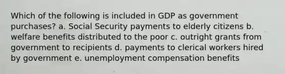 Which of the following is included in GDP as government purchases? a. Social Security payments to elderly citizens b. welfare benefits distributed to the poor c. outright grants from government to recipients d. payments to clerical workers hired by government e. unemployment compensation benefits