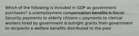 Which of the following is included in GDP as government purchases? a.unemployment compensation benefits b.Social Security payments to elderly citizens c.payments to clerical workers hired by government d.outright grants from government to recipients e.welfare benefits distributed to the poor