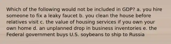 Which of the following would not be included in GDP? a. you hire someone to fix a leaky faucet b. you clean the house before relatives visit c. the value of housing services if you own your own home d. an unplanned drop in business inventories e. the Federal government buys U.S. soybeans to ship to Russia