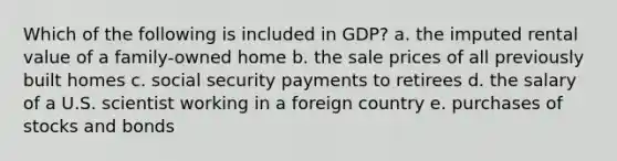 Which of the following is included in GDP? a. the imputed rental value of a family-owned home b. the sale prices of all previously built homes c. social security payments to retirees d. the salary of a U.S. scientist working in a foreign country e. purchases of stocks and bonds