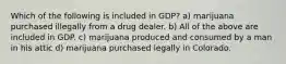 Which of the following is included in GDP? a) marijuana purchased illegally from a drug dealer. b) All of the above are included in GDP. c) marijuana produced and consumed by a man in his attic d) marijuana purchased legally in Colorado.