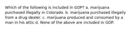 Which of the following is included in GDP? a. marijuana purchased illegally in Colorado. b. marijuana purchased illegally from a drug dealer. c. marijuana produced and consumed by a man in his attic d. None of the above are included in GDP.