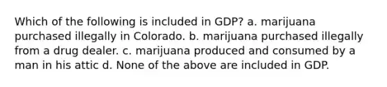 Which of the following is included in GDP? a. marijuana purchased illegally in Colorado. b. marijuana purchased illegally from a drug dealer. c. marijuana produced and consumed by a man in his attic d. None of the above are included in GDP.