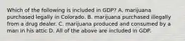 Which of the following is included in GDP? A. marijuana purchased legally in Colorado. B. marijuana purchased illegally from a drug dealer. C. marijuana produced and consumed by a man in his attic D. All of the above are included in GDP.