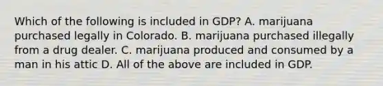 Which of the following is included in GDP? A. marijuana purchased legally in Colorado. B. marijuana purchased illegally from a drug dealer. C. marijuana produced and consumed by a man in his attic D. All of the above are included in GDP.