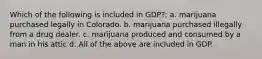 Which of the following is included in GDP?: a. marijuana purchased legally in Colorado. b. marijuana purchased illegally from a drug dealer. c. marijuana produced and consumed by a man in his attic d. All of the above are included in GDP.