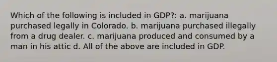 Which of the following is included in GDP?: a. marijuana purchased legally in Colorado. b. marijuana purchased illegally from a drug dealer. c. marijuana produced and consumed by a man in his attic d. All of the above are included in GDP.