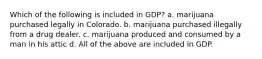 Which of the following is included in GDP? a. marijuana purchased legally in Colorado. b. marijuana purchased illegally from a drug dealer. c. marijuana produced and consumed by a man in his attic d. All of the above are included in GDP.