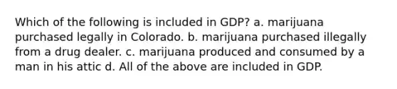 Which of the following is included in GDP? a. marijuana purchased legally in Colorado. b. marijuana purchased illegally from a drug dealer. c. marijuana produced and consumed by a man in his attic d. All of the above are included in GDP.