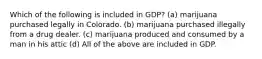 Which of the following is included in GDP? (a) marijuana purchased legally in Colorado. (b) marijuana purchased illegally from a drug dealer. (c) marijuana produced and consumed by a man in his attic (d) All of the above are included in GDP.