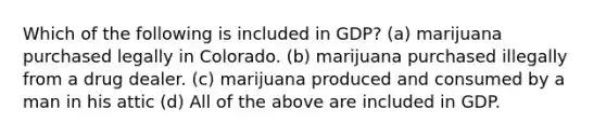 Which of the following is included in GDP? (a) marijuana purchased legally in Colorado. (b) marijuana purchased illegally from a drug dealer. (c) marijuana produced and consumed by a man in his attic (d) All of the above are included in GDP.