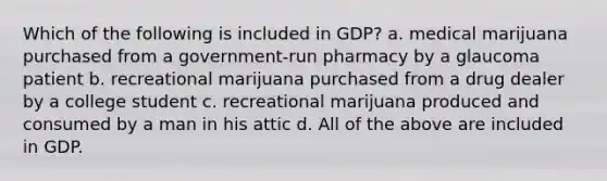 Which of the following is included in GDP? a. medical marijuana purchased from a government-run pharmacy by a glaucoma patient b. recreational marijuana purchased from a drug dealer by a college student c. recreational marijuana produced and consumed by a man in his attic d. All of the above are included in GDP.