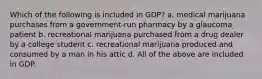 Which of the following is included in GDP? a. medical marijuana purchases from a government-run pharmacy by a glaucoma patient b. recreational marijuana purchased from a drug dealer by a college student c. recreational marijuana produced and consumed by a man in his attic d. All of the above are included in GDP.