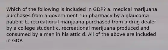 Which of the following is included in GDP? a. medical marijuana purchases from a government-run pharmacy by a glaucoma patient b. recreational marijuana purchased from a drug dealer by a college student c. recreational marijuana produced and consumed by a man in his attic d. All of the above are included in GDP.