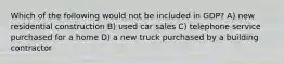 Which of the following would not be included in GDP? A) new residential construction B) used car sales C) telephone service purchased for a home D) a new truck purchased by a building contractor