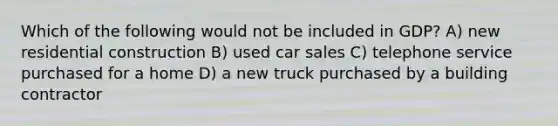 Which of the following would not be included in GDP? A) new residential construction B) used car sales C) telephone service purchased for a home D) a new truck purchased by a building contractor