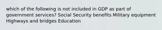 which of the following is not included in GDP as part of government services? Social Security benefits Military equipment Highways and bridges Education