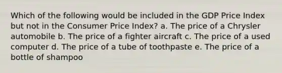 Which of the following would be included in the GDP Price Index but not in the Consumer Price Index? a. The price of a Chrysler automobile b. The price of a fighter aircraft c. The price of a used computer d. The price of a tube of toothpaste e. The price of a bottle of shampoo