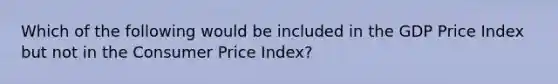 Which of the following would be included in the GDP Price Index but not in the Consumer Price Index?