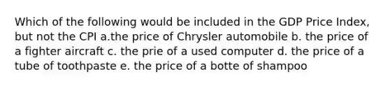 Which of the following would be included in the GDP Price Index, but not the CPI a.the price of Chrysler automobile b. the price of a fighter aircraft c. the prie of a used computer d. the price of a tube of toothpaste e. the price of a botte of shampoo