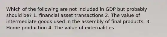 Which of the following are not included in GDP but probably should be? 1. financial asset transactions 2. The value of intermediate goods used in the assembly of final products. 3. Home production 4. The value of externalities