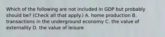 Which of the following are not included in GDP but probably should​ be? ​(Check all that apply​.) A. home production B. transactions in the underground economy C. the value of externality D. the value of leisure