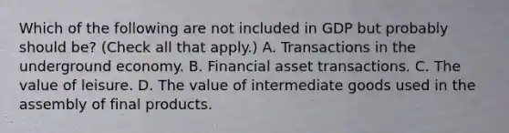 Which of the following are not included in GDP but probably should​ be? ​(Check all that apply​.) A. Transactions in the underground economy. B. Financial asset transactions. C. The value of leisure. D. The value of intermediate goods used in the assembly of final products.