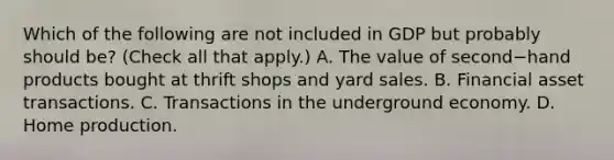 Which of the following are not included in GDP but probably should​ be? ​(Check all that apply​.) A. The value of second−hand products bought at thrift shops and yard sales. B. Financial asset transactions. C. Transactions in the underground economy. D. Home production.