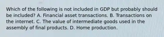 Which of the following is not included in GDP but probably should be included? A. Financial asset transactions. B. Transactions on the internet. C. The value of intermediate goods used in the assembly of final products. D. Home production.