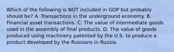 Which of the following is NOT included in GDP but probably should be? A. Transactions in the underground economy. B. Financial asset transactions. C. The value of intermediate goods used in the assembly of final products. D. The value of goods produced using machinery patented by the U.S. to produce a product developed by the Russians in Russia.