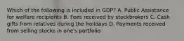 Which of the following is included in GDP? A. Public Assistance for welfare recipients B. Fees received by stockbrokers C. Cash gifts from relatives during the holidays D. Payments received from selling stocks in one's portfolio