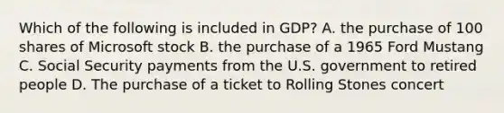 Which of the following is included in GDP? A. the purchase of 100 shares of Microsoft stock B. the purchase of a 1965 Ford Mustang C. Social Security payments from the U.S. government to retired people D. The purchase of a ticket to Rolling Stones concert