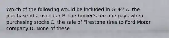 Which of the following would be included in GDP? A. the purchase of a used car B. the broker's fee one pays when purchasing stocks C. the sale of Firestone tires to Ford Motor company D. None of these