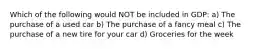 Which of the following would NOT be included in GDP: a) The purchase of a used car b) The purchase of a fancy meal c) The purchase of a new tire for your car d) Groceries for the week