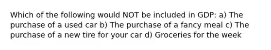 Which of the following would NOT be included in GDP: a) The purchase of a used car b) The purchase of a fancy meal c) The purchase of a new tire for your car d) Groceries for the week