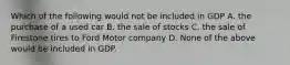 Which of the following would not be included in GDP A. the purchase of a used car B. the sale of stocks C. the sale of Firestone tires to Ford Motor company D. None of the above would be included in GDP.