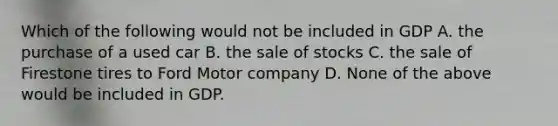 Which of the following would not be included in GDP A. the purchase of a used car B. the sale of stocks C. the sale of Firestone tires to Ford Motor company D. None of the above would be included in GDP.