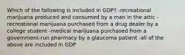 Which of the following is included in GDP? -recreational marijuana produced and consumed by a man in the attic -recreational marijuana purchased from a drug dealer by a college student -medical marijuana purchased from a government-run pharmacy by a glaucoma patient -all of the above are included in GDP