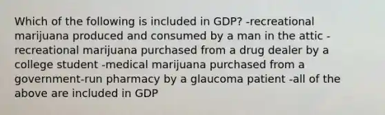 Which of the following is included in GDP? -recreational marijuana produced and consumed by a man in the attic -recreational marijuana purchased from a drug dealer by a college student -medical marijuana purchased from a government-run pharmacy by a glaucoma patient -all of the above are included in GDP