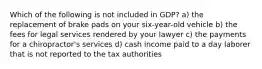 Which of the following is not included in GDP? a) the replacement of brake pads on your six-year-old vehicle b) the fees for legal services rendered by your lawyer c) the payments for a chiropractor's services d) cash income paid to a day laborer that is not reported to the tax authorities