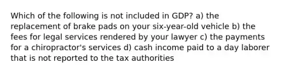 Which of the following is not included in GDP? a) the replacement of brake pads on your six-year-old vehicle b) the fees for legal services rendered by your lawyer c) the payments for a chiropractor's services d) cash income paid to a day laborer that is not reported to the tax authorities