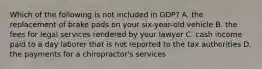 Which of the following is not included in GDP? A. the replacement of brake pads on your six-year-old vehicle B. the fees for legal services rendered by your lawyer C. cash income paid to a day laborer that is not reported to the tax authorities D. the payments for a chiropractor's services