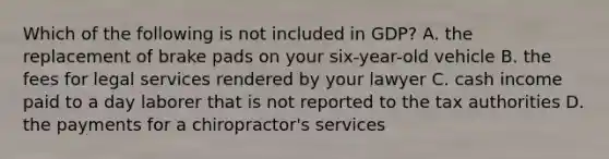 Which of the following is not included in GDP? A. the replacement of brake pads on your six-year-old vehicle B. the fees for legal services rendered by your lawyer C. cash income paid to a day laborer that is not reported to the tax authorities D. the payments for a chiropractor's services