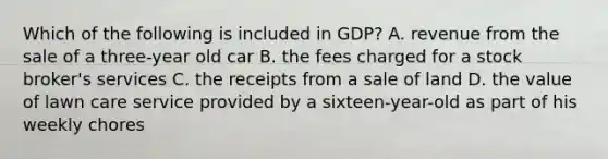 Which of the following is included in GDP? A. revenue from the sale of a three-year old car B. the fees charged for a stock broker's services C. the receipts from a sale of land D. the value of lawn care service provided by a sixteen-year-old as part of his weekly chores