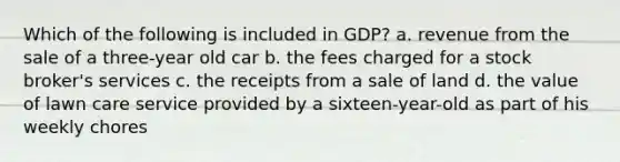 Which of the following is included in GDP? a. revenue from the sale of a three-year old car b. the fees charged for a stock broker's services c. the receipts from a sale of land d. the value of lawn care service provided by a sixteen-year-old as part of his weekly chores