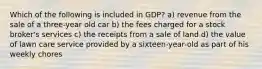 Which of the following is included in GDP? a) revenue from the sale of a three-year old car b) the fees charged for a stock broker's services c) the receipts from a sale of land d) the value of lawn care service provided by a sixteen-year-old as part of his weekly chores