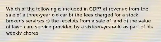 Which of the following is included in GDP? a) revenue from the sale of a three-year old car b) the fees charged for a stock broker's services c) the receipts from a sale of land d) the value of lawn care service provided by a sixteen-year-old as part of his weekly chores